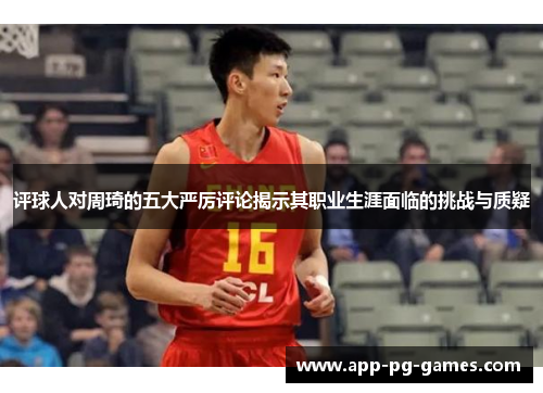 评球人对周琦的五大严厉评论揭示其职业生涯面临的挑战与质疑