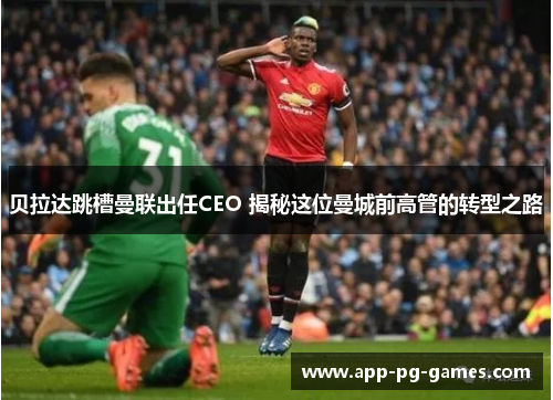 贝拉达跳槽曼联出任CEO 揭秘这位曼城前高管的转型之路